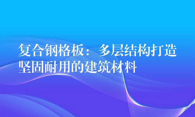 复合钢格板：多层结构打造坚固耐用的建筑材料