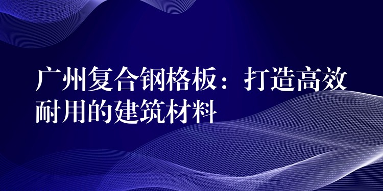 广州复合钢格板：打造高效耐用的建筑材料