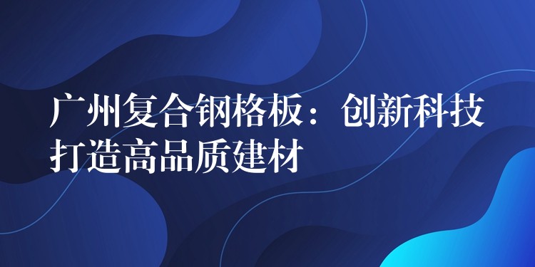 广州复合钢格板：创新科技打造高品质建材
