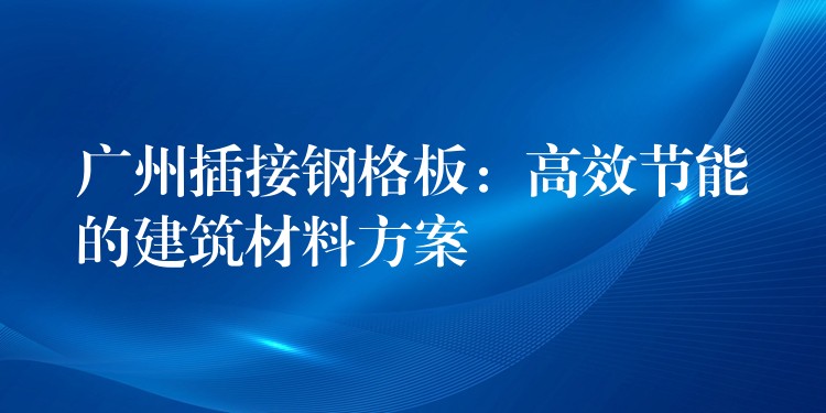 广州插接钢格板：高效节能的建筑材料方案