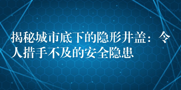 揭秘城市底下的隐形井盖：令人措手不及的安全隐患
