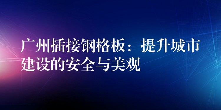 广州插接钢格板：提升城市建设的安全与美观