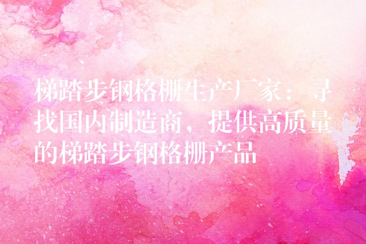 梯踏步钢格栅生产厂家：寻找国内制造商，提供高质量的梯踏步钢格栅产品