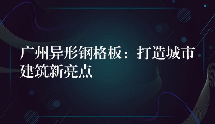 广州异形钢格板：打造城市建筑新亮点