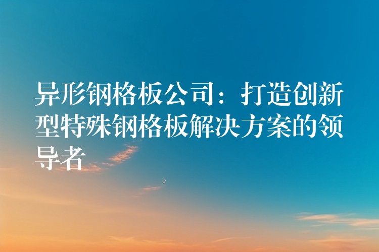 异形钢格板公司：打造创新型特殊钢格板解决方案的领导者