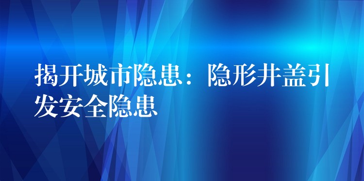 揭开城市隐患：隐形井盖引发安全隐患
