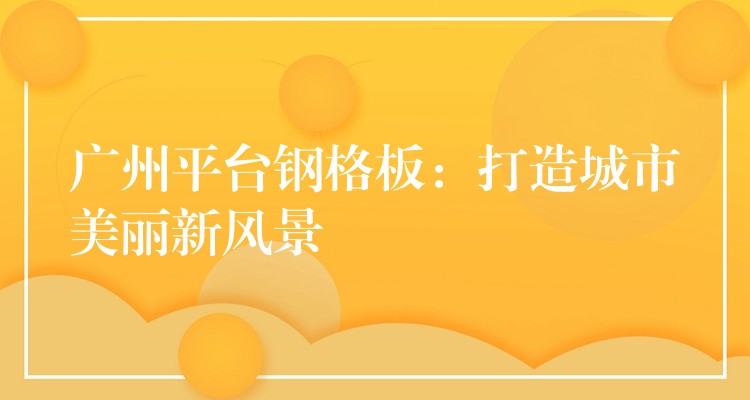 广州平台钢格板：打造城市美丽新风景