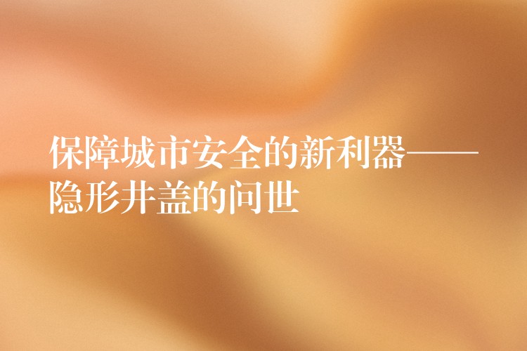 保障城市安全的新利器——隐形井盖的问世
