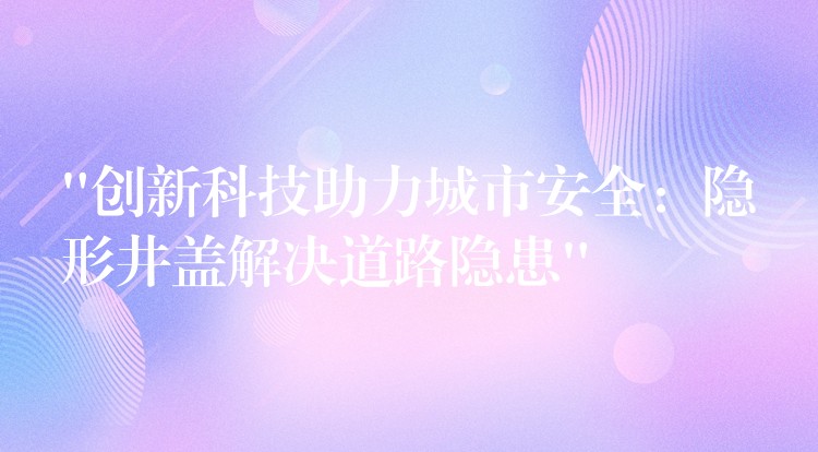 “创新科技助力城市安全：隐形井盖解决道路隐患”