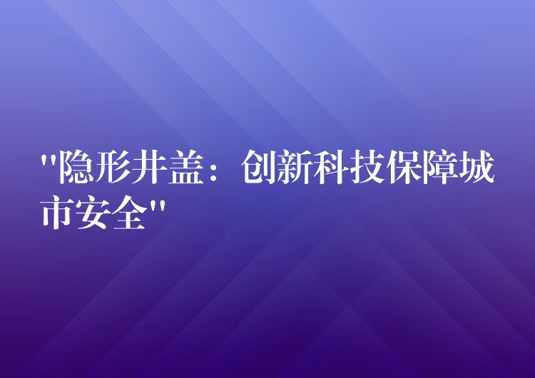 “隐形井盖：创新科技保障城市安全”