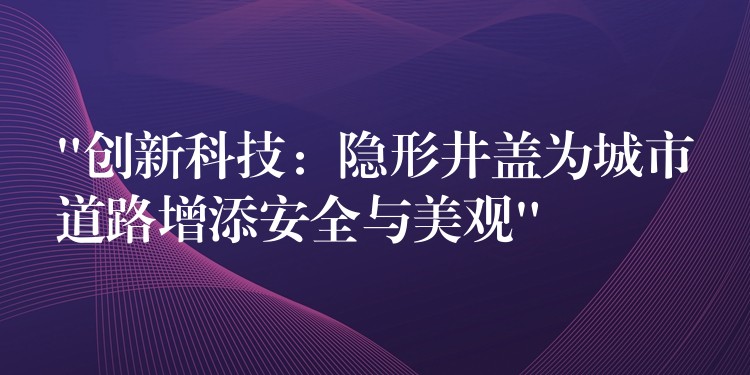 “创新科技：隐形井盖为城市道路增添安全与美观”