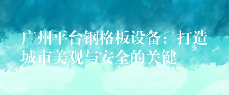 广州平台钢格板设备：打造城市美观与安全的关键