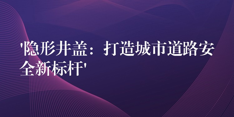 ‘隐形井盖：打造城市道路安全新标杆’