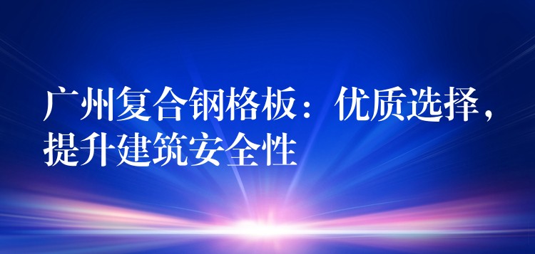广州复合钢格板：优质选择，提升建筑安全性