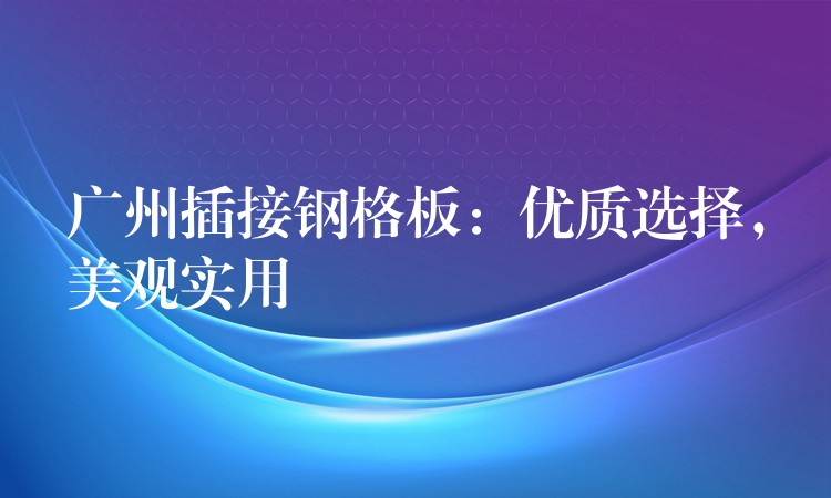 广州插接钢格板：优质选择，美观实用