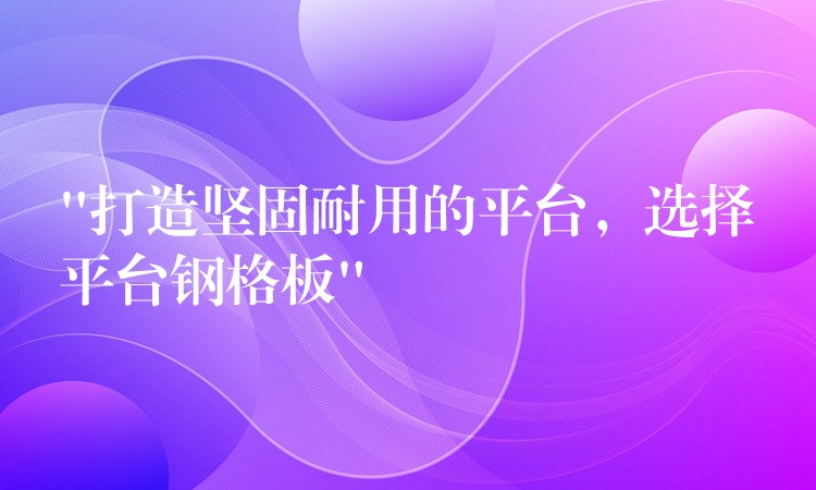 “打造坚固耐用的平台，选择平台钢格板”