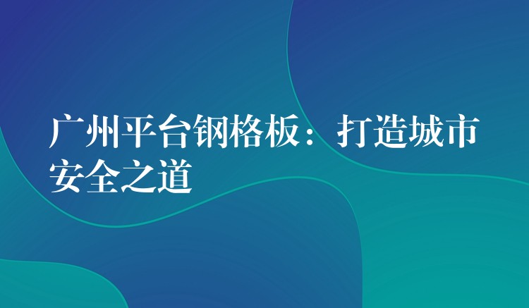 广州平台钢格板：打造城市安全之道