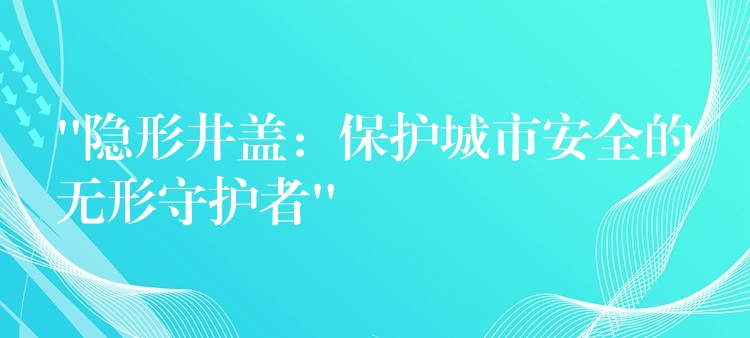 “隐形井盖：保护城市安全的无形守护者”