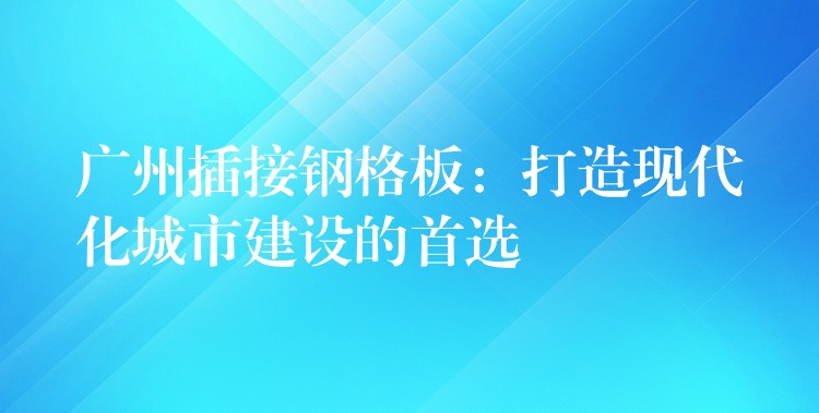 广州插接钢格板：打造现代化城市建设的首选
