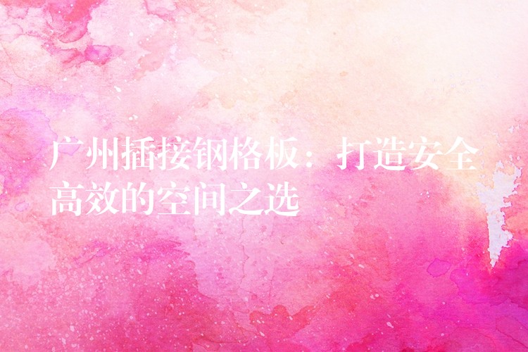 广州插接钢格板：打造安全高效的空间之选