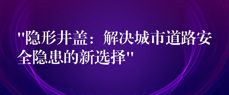 “隐形井盖：解决城市道路安全隐患的新选择”
