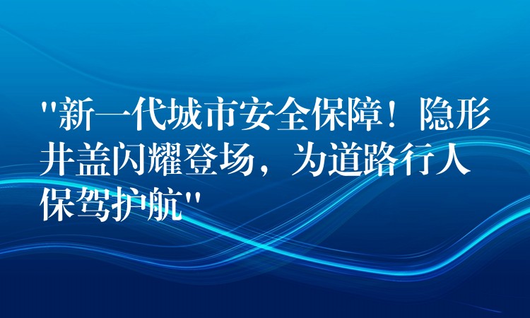 “新一代城市安全保障！隐形井盖闪耀登场，为道路行人保驾护航”
