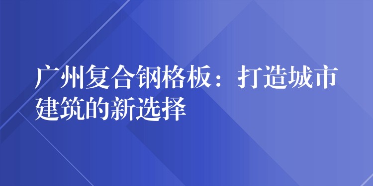 广州复合钢格板：打造城市建筑的新选择