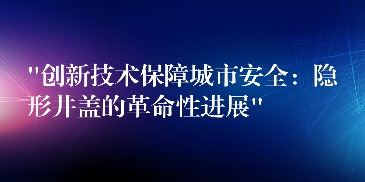 “创新技术保障城市安全：隐形井盖的革命性进展”