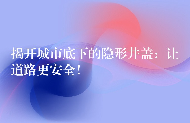 揭开城市底下的隐形井盖：让道路更安全！