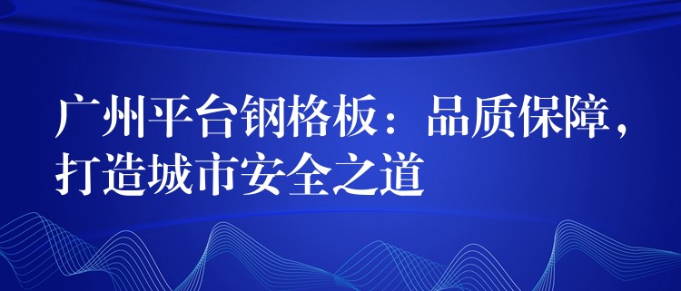 广州平台钢格板：品质保障，打造城市安全之道