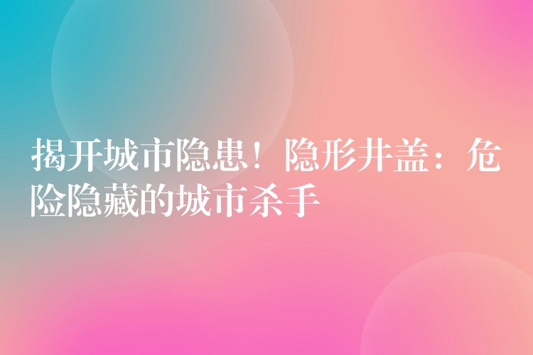揭开城市隐患！隐形井盖：危险隐藏的城市杀手