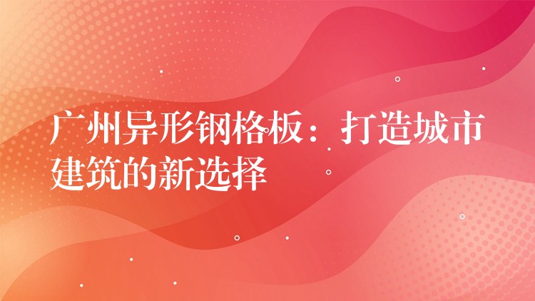 广州异形钢格板：打造城市建筑的新选择