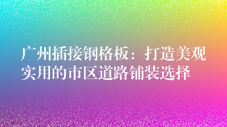 广州插接钢格板：打造美观实用的市区道路铺装选择