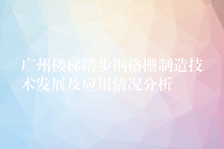 广州楼梯踏步钢格栅制造技术发展及应用情况分析