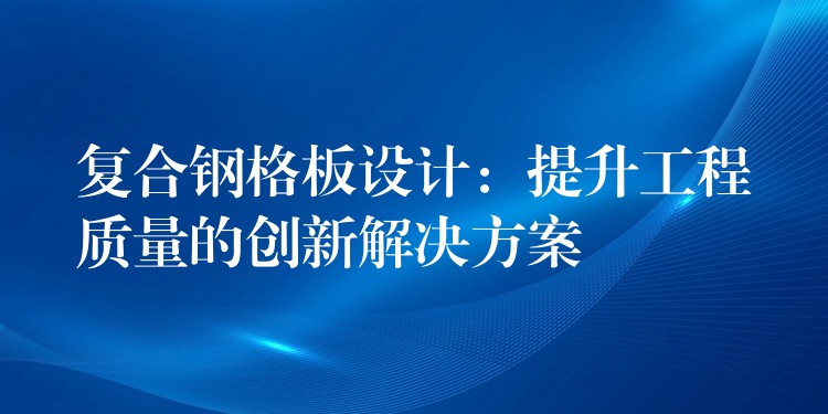 复合钢格板设计：提升工程质量的创新解决方案