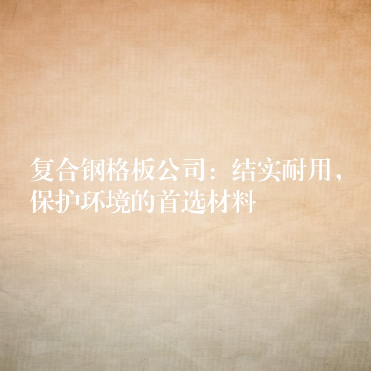 复合钢格板公司：结实耐用，保护环境的首选材料