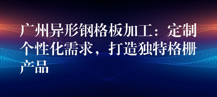 广州异形钢格板加工：定制个性化需求，打造独特格栅产品