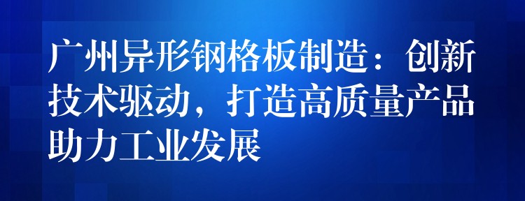广州异形钢格板制造：创新技术驱动，打造高质量产品助力工业发展
