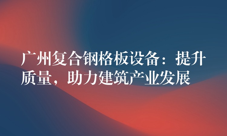 广州复合钢格板设备：提升质量，助力建筑产业发展