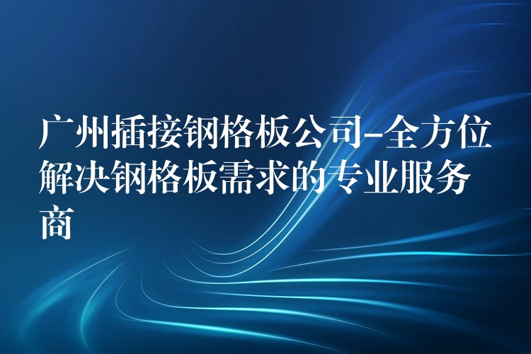 广州插接钢格板公司-全方位解决钢格板需求的专业服务商