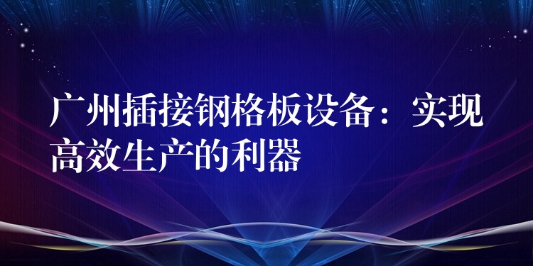广州插接钢格板设备：实现高效生产的利器