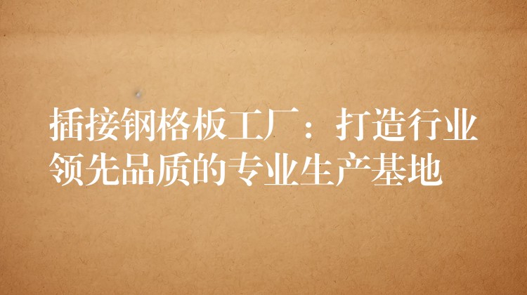 插接钢格板工厂：打造行业领先品质的专业生产基地