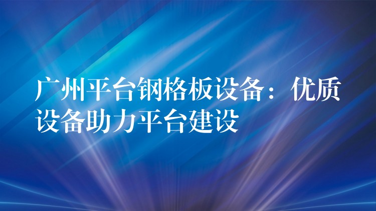 广州平台钢格板设备：优质设备助力平台建设