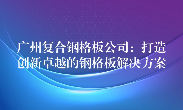 广州复合钢格板公司：打造创新卓越的钢格板解决方案