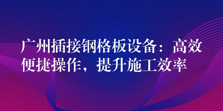 广州插接钢格板设备：高效便捷操作，提升施工效率