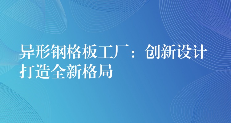异形钢格板工厂：创新设计 打造全新格局