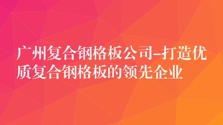 广州复合钢格板公司-打造优质复合钢格板的领先企业