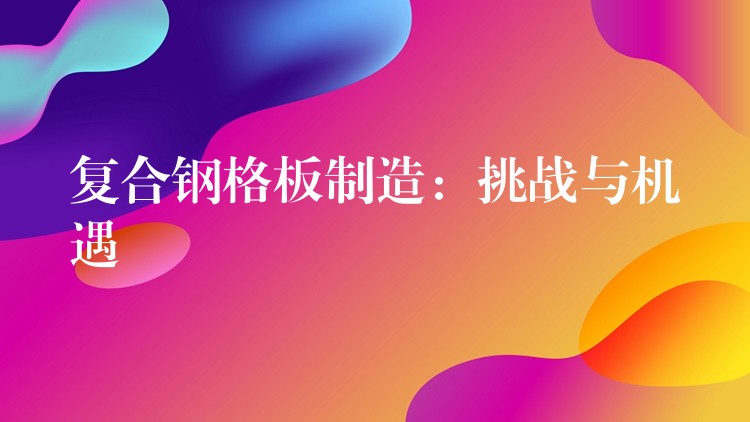 复合钢格板制造：挑战与机遇