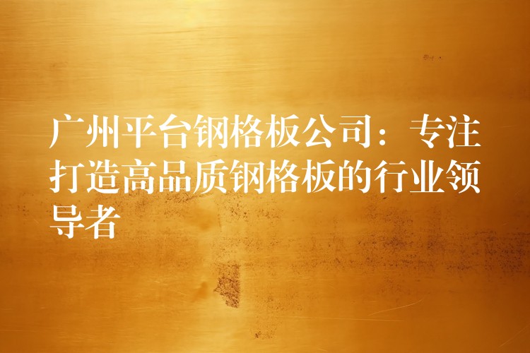 广州平台钢格板公司：专注打造高品质钢格板的行业领导者
