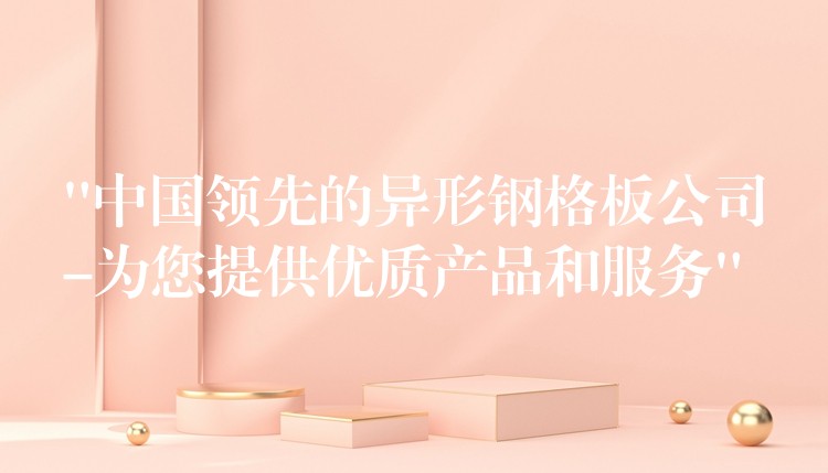 “中国领先的异形钢格板公司-为您提供优质产品和服务”